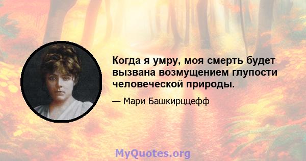 Когда я умру, моя смерть будет вызвана возмущением глупости человеческой природы.