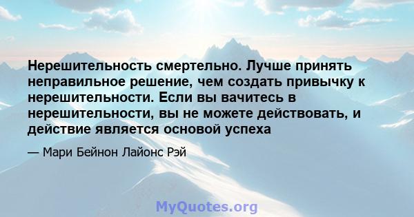 Нерешительность смертельно. Лучше принять неправильное решение, чем создать привычку к нерешительности. Если вы вачитесь в нерешительности, вы не можете действовать, и действие является основой успеха