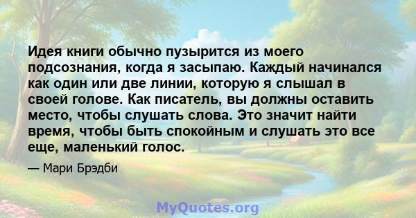 Идея книги обычно пузырится из моего подсознания, когда я засыпаю. Каждый начинался как один или две линии, которую я слышал в своей голове. Как писатель, вы должны оставить место, чтобы слушать слова. Это значит найти