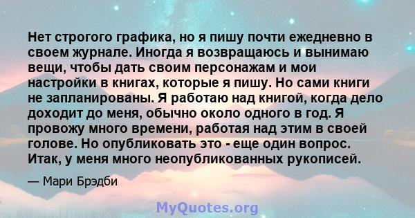 Нет строгого графика, но я пишу почти ежедневно в своем журнале. Иногда я возвращаюсь и вынимаю вещи, чтобы дать своим персонажам и мои настройки в книгах, которые я пишу. Но сами книги не запланированы. Я работаю над