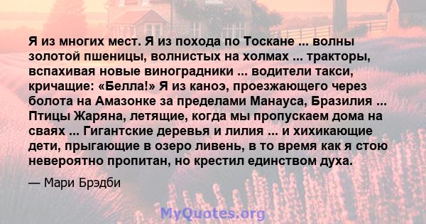 Я из многих мест. Я из похода по Тоскане ... волны золотой пшеницы, волнистых на холмах ... тракторы, вспахивая новые виноградники ... водители такси, кричащие: «Белла!» Я из каноэ, проезжающего через болота на Амазонке 