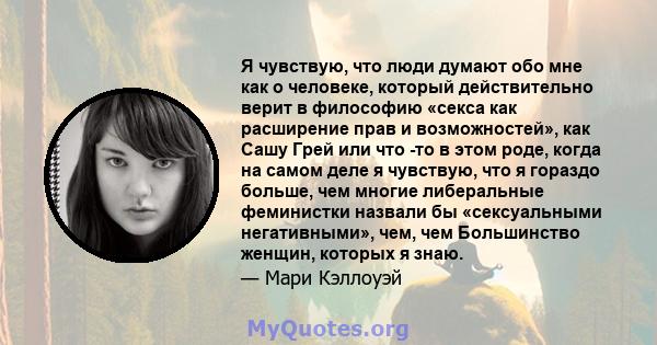 Я чувствую, что люди думают обо мне как о человеке, который действительно верит в философию «секса как расширение прав и возможностей», как Сашу Грей или что -то в этом роде, когда на самом деле я чувствую, что я