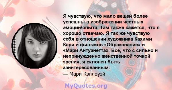 Я чувствую, что мало вещей более успешны в изображении честных эмоций/опыта. Там также кажется, что я хорошо отвечаю. Я так же чувствую себя в отношении художника Кахими Кари и фильмов «Образование» и «Мари Антуанетта». 