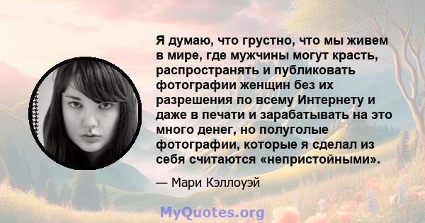 Я думаю, что грустно, что мы живем в мире, где мужчины могут красть, распространять и публиковать фотографии женщин без их разрешения по всему Интернету и даже в печати и зарабатывать на это много денег, но полуголые