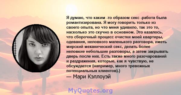 Я думаю, что каким -то образом секс -работа была романтизирована. Я могу говорить только из своего опыта, но что меня удивило, так это то, насколько это скучно в основном. Это казалось, что сборочный процесс очистки