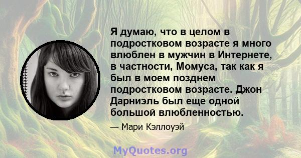 Я думаю, что в целом в подростковом возрасте я много влюблен в мужчин в Интернете, в частности, Момуса, так как я был в моем позднем подростковом возрасте. Джон Дарниэль был еще одной большой влюбленностью.