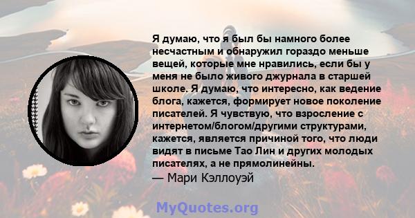 Я думаю, что я был бы намного более несчастным и обнаружил гораздо меньше вещей, которые мне нравились, если бы у меня не было живого джурнала в старшей школе. Я думаю, что интересно, как ведение блога, кажется,