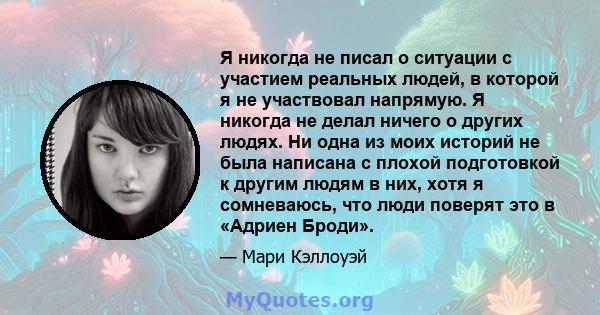 Я никогда не писал о ситуации с участием реальных людей, в которой я не участвовал напрямую. Я никогда не делал ничего о других людях. Ни одна из моих историй не была написана с плохой подготовкой к другим людям в них,