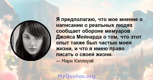 Я предполагаю, что мое мнение о написании о реальных людях сообщает обороне мемуаров Джойса Мейнарда о том, что этот опыт также был частью моей жизни, и что я имею право писать о своей жизни.