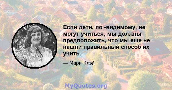 Если дети, по -видимому, не могут учиться, мы должны предположить, что мы еще не нашли правильный способ их учить.