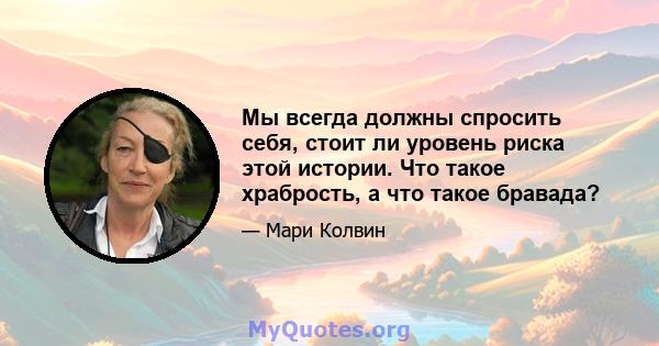 Мы всегда должны спросить себя, стоит ли уровень риска этой истории. Что такое храбрость, а что такое бравада?