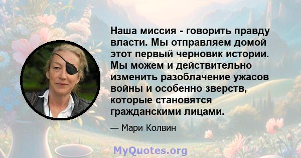 Наша миссия - говорить правду власти. Мы отправляем домой этот первый черновик истории. Мы можем и действительно изменить разоблачение ужасов войны и особенно зверств, которые становятся гражданскими лицами.