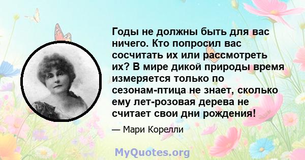 Годы не должны быть для вас ничего. Кто попросил вас сосчитать их или рассмотреть их? В мире дикой природы время измеряется только по сезонам-птица не знает, сколько ему лет-розовая дерева не считает свои дни рождения!