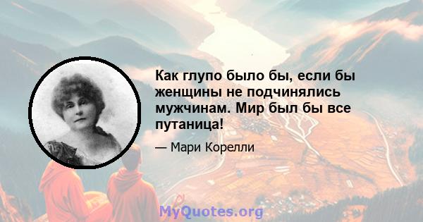 Как глупо было бы, если бы женщины не подчинялись мужчинам. Мир был бы все путаница!