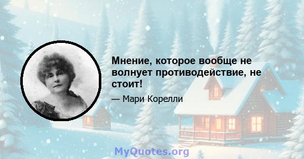 Мнение, которое вообще не волнует противодействие, не стоит!