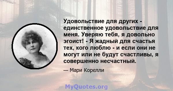 Удовольствие для других - единственное удовольствие для меня. Уверяю тебя, я довольно эгоист! - Я жадный для счастья тех, кого люблю - и если они не могут или не будут счастливы, я совершенно несчастный.