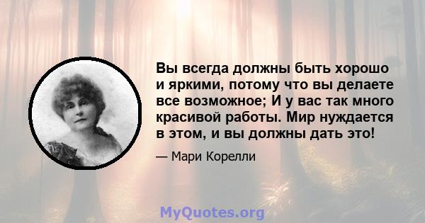 Вы всегда должны быть хорошо и яркими, потому что вы делаете все возможное; И у вас так много красивой работы. Мир нуждается в этом, и вы должны дать это!