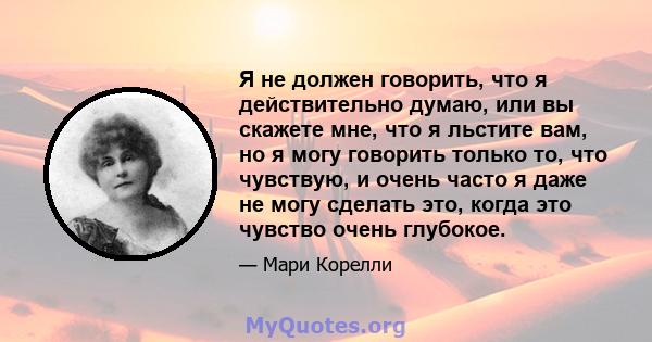 Я не должен говорить, что я действительно думаю, или вы скажете мне, что я льстите вам, но я могу говорить только то, что чувствую, и очень часто я даже не могу сделать это, когда это чувство очень глубокое.