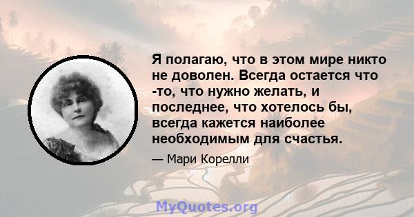 Я полагаю, что в этом мире никто не доволен. Всегда остается что -то, что нужно желать, и последнее, что хотелось бы, всегда кажется наиболее необходимым для счастья.