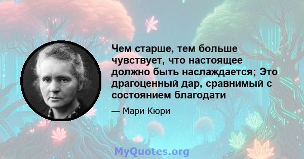 Чем старше, тем больше чувствует, что настоящее должно быть наслаждается; Это драгоценный дар, сравнимый с состоянием благодати