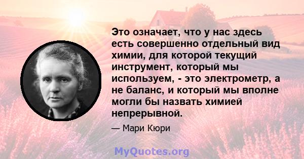 Это означает, что у нас здесь есть совершенно отдельный вид химии, для которой текущий инструмент, который мы используем, - это электрометр, а не баланс, и который мы вполне могли бы назвать химией непрерывной.