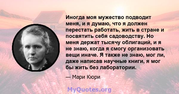 Иногда моя мужество подводит меня, и я думаю, что я должен перестать работать, жить в стране и посвятить себя садоводству. Но меня держат тысячу облигаций, и я не знаю, когда я смогу организовать вещи иначе. Я также не