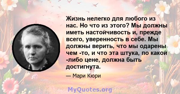 Жизнь нелегко для любого из нас. Но что из этого? Мы должны иметь настойчивость и, прежде всего, уверенность в себе. Мы должны верить, что мы одарены чем -то, и что эта штука, по какой -либо цене, должна быть достигнута.