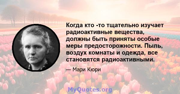 Когда кто -то тщательно изучает радиоактивные вещества, должны быть приняты особые меры предосторожности. Пыль, воздух комнаты и одежда, все становятся радиоактивными.