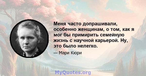 Меня часто допрашивали, особенно женщинам, о том, как я мог бы примирить семейную жизнь с научной карьерой. Ну, это было нелегко.