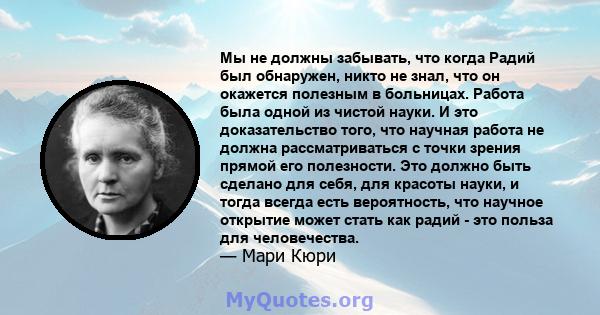 Мы не должны забывать, что когда Радий был обнаружен, никто не знал, что он окажется полезным в больницах. Работа была одной из чистой науки. И это доказательство того, что научная работа не должна рассматриваться с