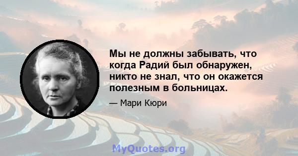 Мы не должны забывать, что когда Радий был обнаружен, никто не знал, что он окажется полезным в больницах.