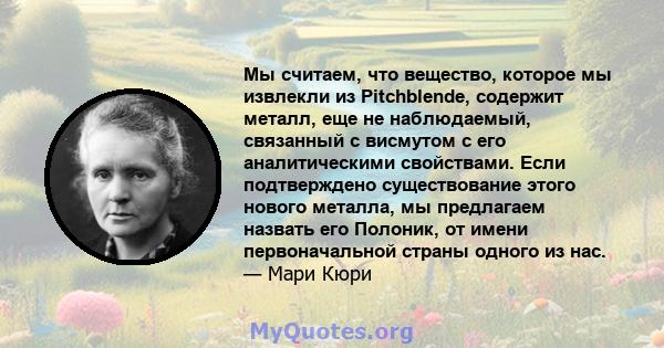 Мы считаем, что вещество, которое мы извлекли из Pitchblende, содержит металл, еще не наблюдаемый, связанный с висмутом с его аналитическими свойствами. Если подтверждено существование этого нового металла, мы