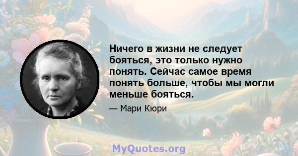 Ничего в жизни не следует бояться, это только нужно понять. Сейчас самое время понять больше, чтобы мы могли меньше бояться.