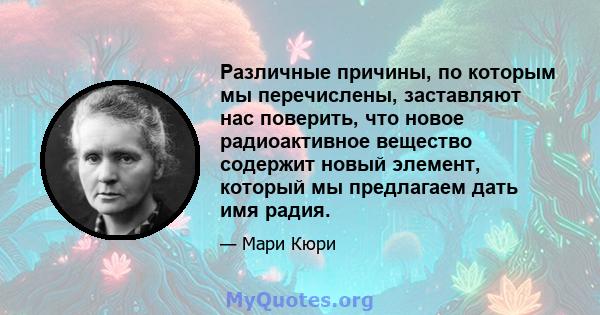 Различные причины, по которым мы перечислены, заставляют нас поверить, что новое радиоактивное вещество содержит новый элемент, который мы предлагаем дать имя радия.