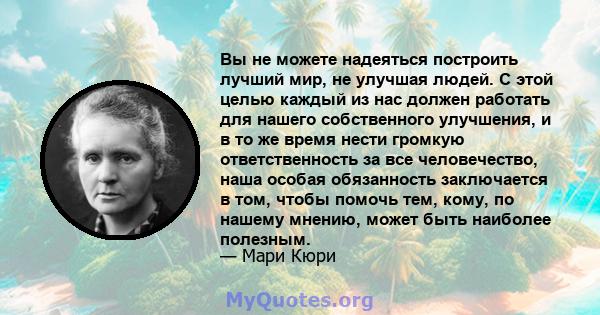 Вы не можете надеяться построить лучший мир, не улучшая людей. С этой целью каждый из нас должен работать для нашего собственного улучшения, и в то же время нести громкую ответственность за все человечество, наша особая 