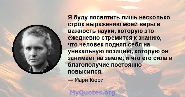 Я буду посвятить лишь несколько строк выражению моей веры в важность науки, которую это ежедневно стремится к знанию, что человек поднял себя на уникальную позицию, которую он занимает на земле, и что его сила и