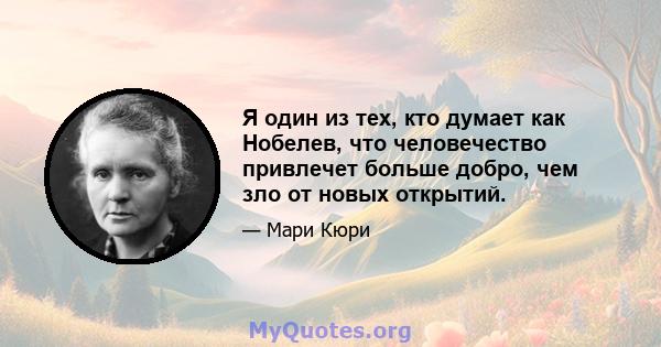 Я один из тех, кто думает как Нобелев, что человечество привлечет больше добро, чем зло от новых открытий.