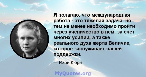 Я полагаю, что международная работа - это тяжелая задача, но тем не менее необходимо пройти через ученичество в нем, за счет многих усилий, а также реального духа жертв Величие, которое заслуживает нашей поддержки.