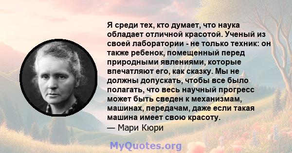 Я среди тех, кто думает, что наука обладает отличной красотой. Ученый из своей лаборатории - не только техник: он также ребенок, помещенный перед природными явлениями, которые впечатляют его, как сказку. Мы не должны