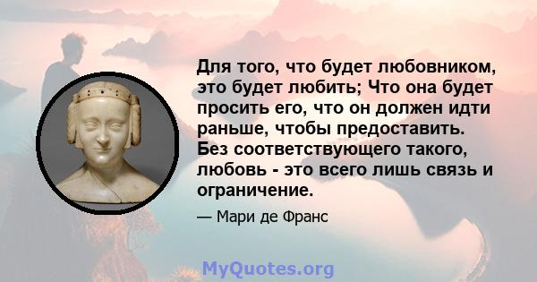 Для того, что будет любовником, это будет любить; Что она будет просить его, что он должен идти раньше, чтобы предоставить. Без соответствующего такого, любовь - это всего лишь связь и ограничение.