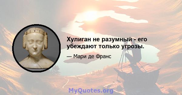 Хулиган не разумный - его убеждают только угрозы.