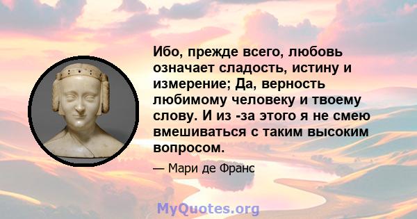 Ибо, прежде всего, любовь означает сладость, истину и измерение; Да, верность любимому человеку и твоему слову. И из -за этого я не смею вмешиваться с таким высоким вопросом.