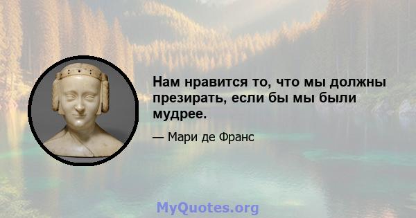 Нам нравится то, что мы должны презирать, если бы мы были мудрее.