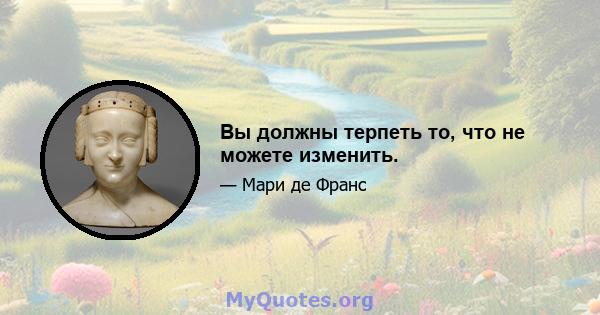 Вы должны терпеть то, что не можете изменить.