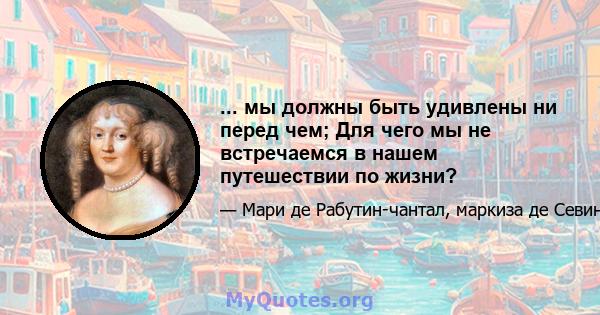 ... мы должны быть удивлены ни перед чем; Для чего мы не встречаемся в нашем путешествии по жизни?