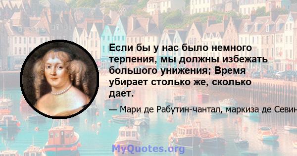 Если бы у нас было немного терпения, мы должны избежать большого унижения; Время убирает столько же, сколько дает.