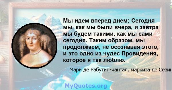 Мы идем вперед днем; Сегодня мы, как мы были вчера, и завтра мы будем такими, как мы сами сегодня. Таким образом, мы продолжаем, не осознавая этого, и это одно из чудес Провидения, которое я так люблю.