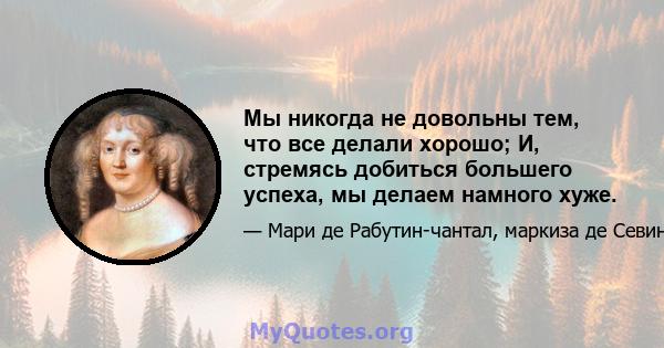 Мы никогда не довольны тем, что все делали хорошо; И, стремясь добиться большего успеха, мы делаем намного хуже.