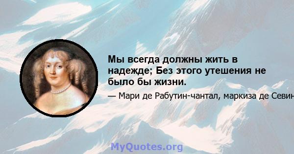 Мы всегда должны жить в надежде; Без этого утешения не было бы жизни.