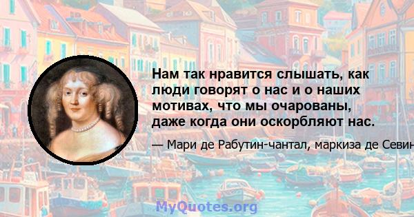 Нам так нравится слышать, как люди говорят о нас и о наших мотивах, что мы очарованы, даже когда они оскорбляют нас.